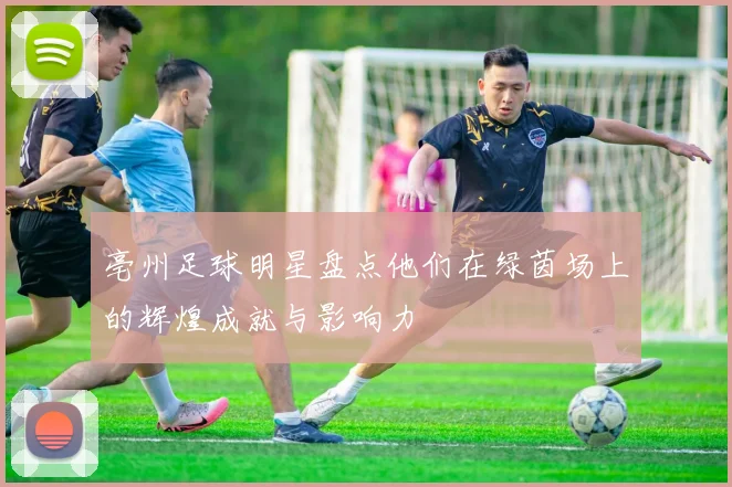 亳州足球明星盘点他们在绿茵场上的辉煌成就与影响力