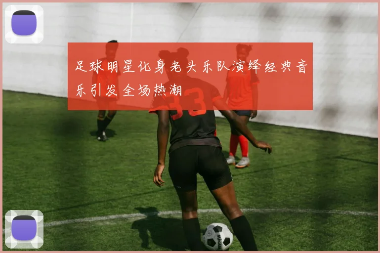 足球明星化身老头乐队演绎经典音乐引发全场热潮