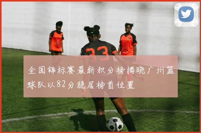 全国锦标赛最新积分榜揭晓广州篮球队以82分稳居榜首位置