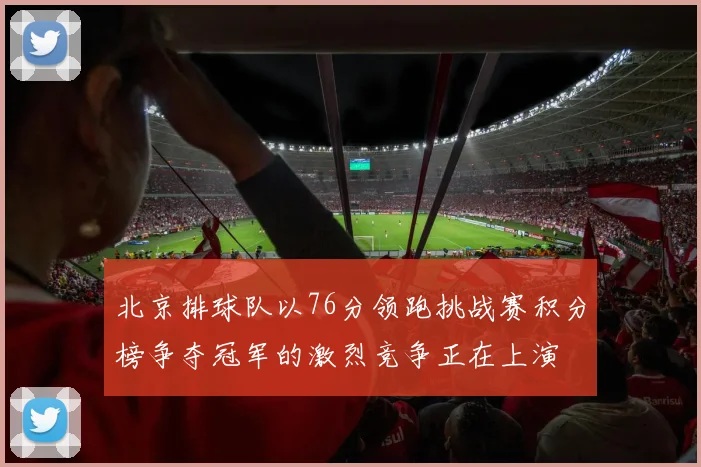 北京排球队以76分领跑挑战赛积分榜争夺冠军的激烈竞争正在上演