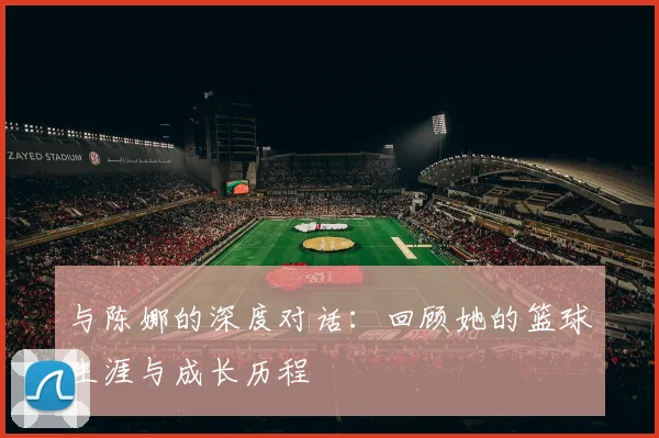 与陈娜的深度对话：回顾她的篮球生涯与成长历程
