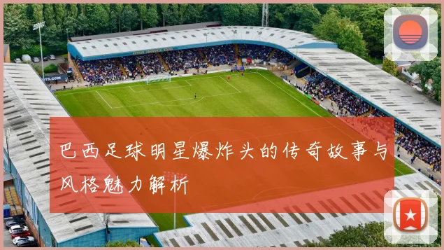 巴西足球明星爆炸头的传奇故事与风格魅力解析