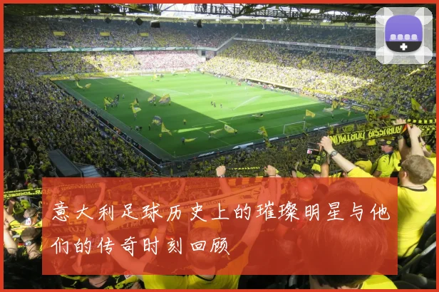 意大利足球历史上的璀璨明星与他们的传奇时刻回顾