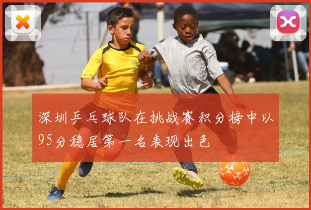 深圳乒乓球队在挑战赛积分榜中以95分稳居第一名表现出色
