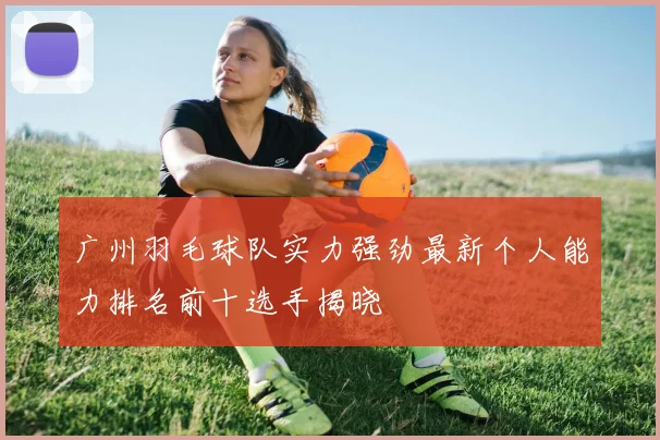 广州羽毛球队实力强劲最新个人能力排名前十选手揭晓
