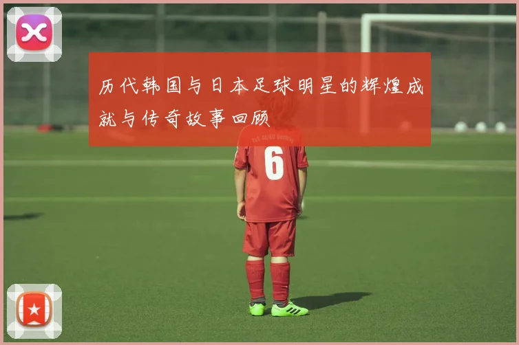 历代韩国与日本足球明星的辉煌成就与传奇故事回顾