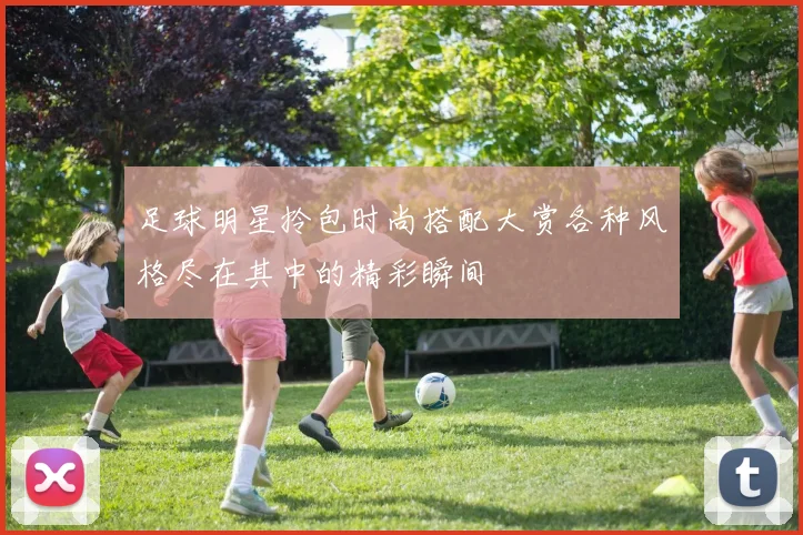 足球明星拎包时尚搭配大赏各种风格尽在其中的精彩瞬间