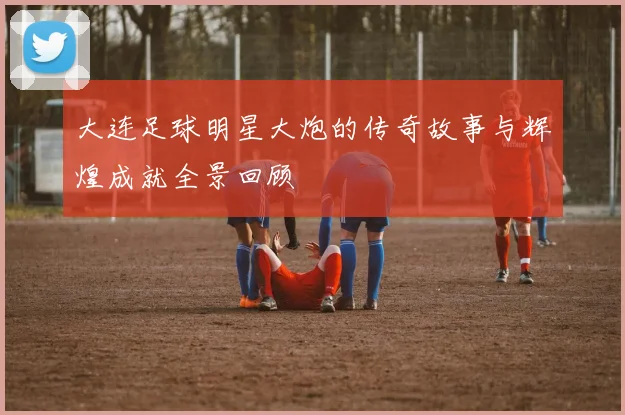 大连足球明星大炮的传奇故事与辉煌成就全景回顾