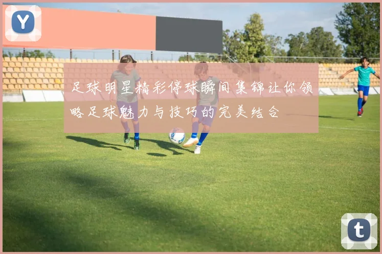 足球明星精彩停球瞬间集锦让你领略足球魅力与技巧的完美结合