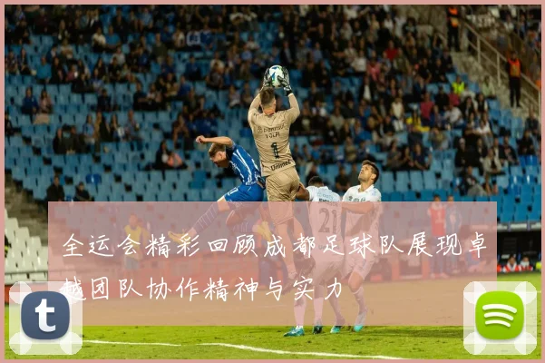 全运会精彩回顾成都足球队展现卓越团队协作精神与实力