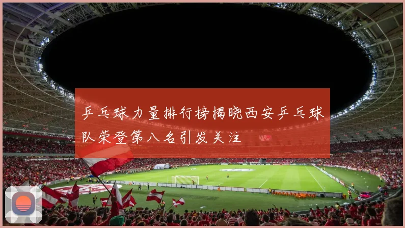 乒乓球力量排行榜揭晓西安乒乓球队荣登第八名引发关注