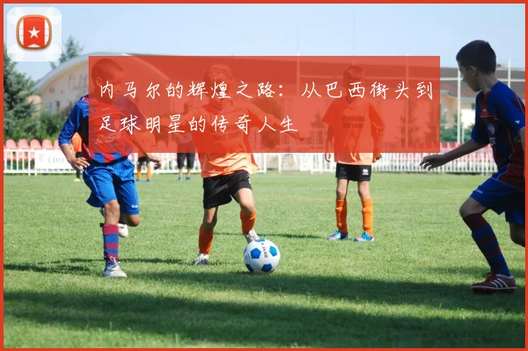 内马尔的辉煌之路：从巴西街头到足球明星的传奇人生