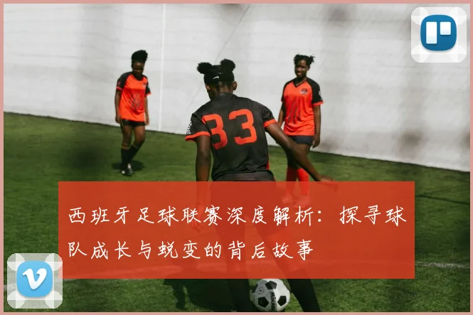 西班牙足球联赛深度解析：探寻球队成长与蜕变的背后故事