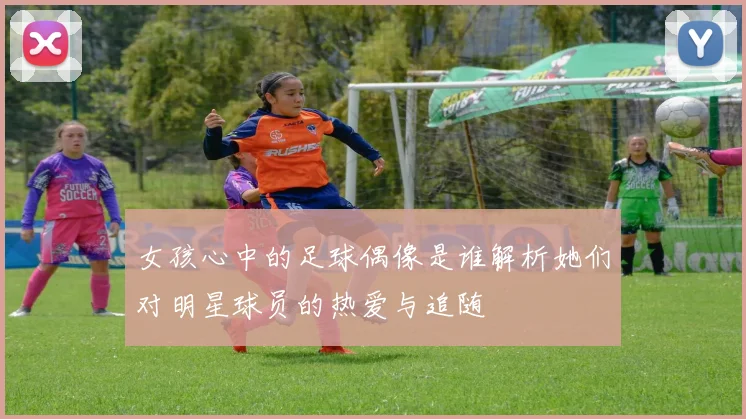 女孩心中的足球偶像是谁解析她们对明星球员的热爱与追随