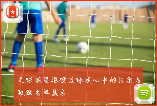 足球明星退役后球迷心中的怀念与致敬名单盘点