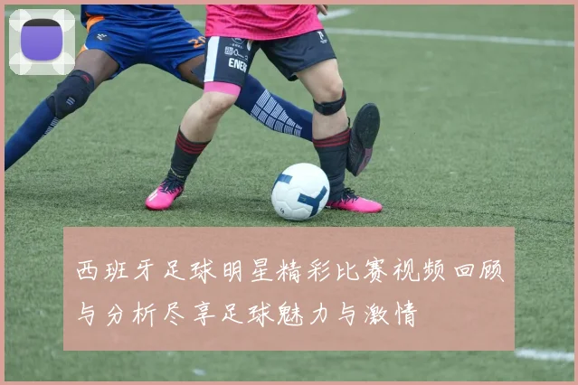 西班牙足球明星精彩比赛视频回顾与分析尽享足球魅力与激情