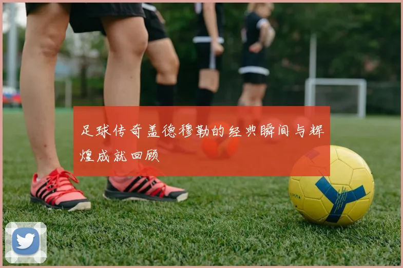 足球传奇盖德穆勒的经典瞬间与辉煌成就回顾