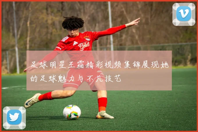 足球明星王霜精彩视频集锦展现她的足球魅力与不凡技艺