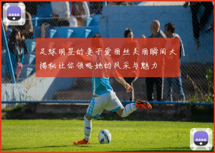 足球明星的妻子爱丽丝美丽瞬间大揭秘让你领略她的风采与魅力