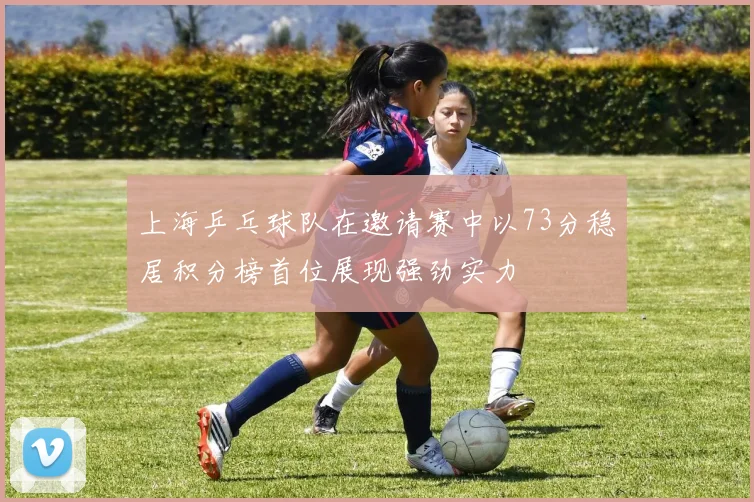 上海乒乓球队在邀请赛中以73分稳居积分榜首位展现强劲实力