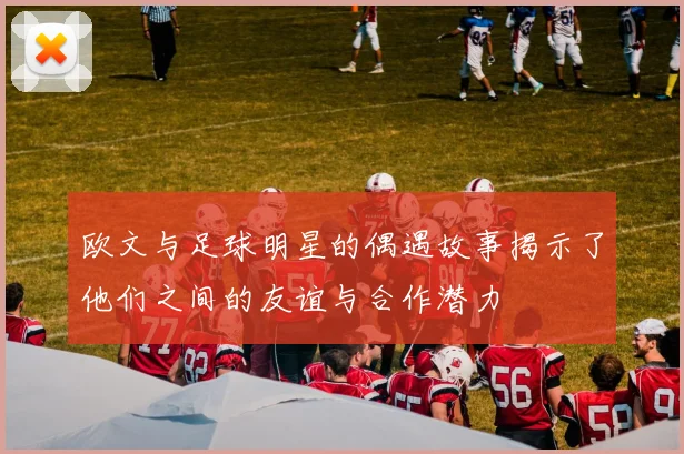 欧文与足球明星的偶遇故事揭示了他们之间的友谊与合作潜力