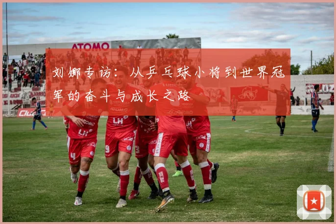 刘娜专访：从乒乓球小将到世界冠军的奋斗与成长之路