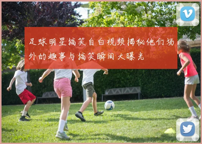 足球明星搞笑自白视频揭秘他们场外的趣事与搞笑瞬间大曝光