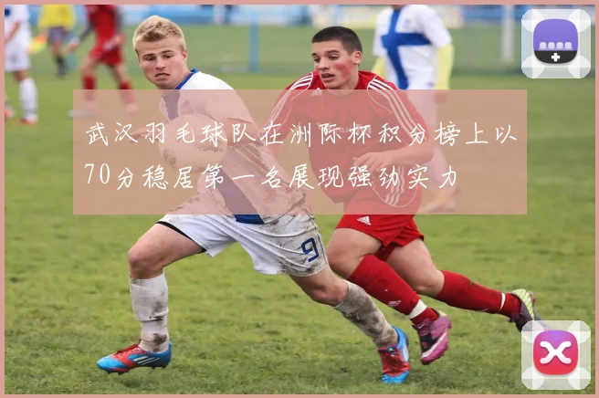 武汉羽毛球队在洲际杯积分榜上以70分稳居第一名展现强劲实力