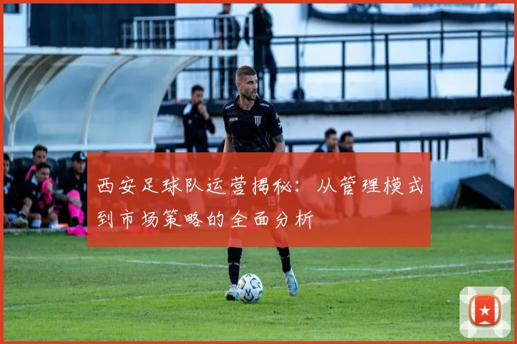 西安足球队运营揭秘：从管理模式到市场策略的全面分析