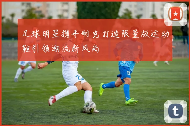 足球明星携手耐克打造限量版运动鞋引领潮流新风尚